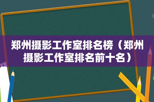 郑州摄影工作室排名榜（郑州摄影工作室排名前十名）