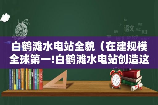 白鹤滩水电站全貌（在建规模全球第一!白鹤滩水电站创造这些世界纪录）