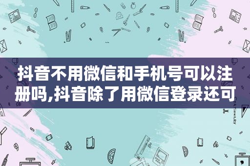 抖音不用微信和手机号可以注册吗,抖音除了用微信登录还可以用什么登录