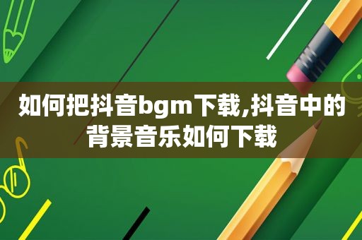 如何把抖音bgm下载,抖音中的背景音乐如何下载