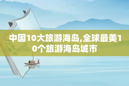 中国10大旅游海岛,全球最美10个旅游海岛城市