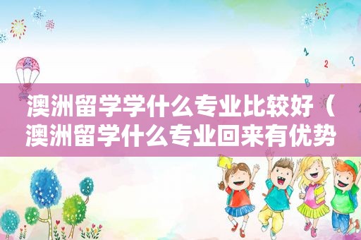 澳洲留学学什么专业比较好（澳洲留学什么专业回来有优势）