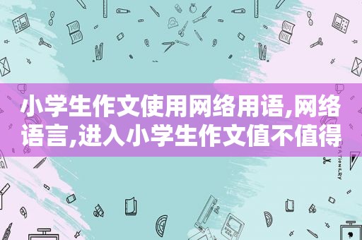 小学生作文使用网络用语,网络语言,进入小学生作文值不值得鼓励和提倡?