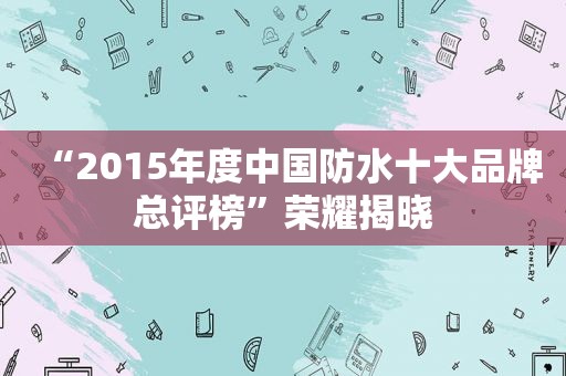 “2015年度中国防水十大品牌总评榜”荣耀揭晓