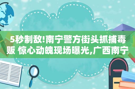 5秒制敌!南宁警方街头抓捕毒贩 惊心动魄现场曝光,广西南宁破获特大 *** 