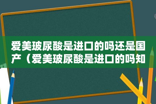 爱美玻尿酸是进口的吗还是国产（爱美玻尿酸是进口的吗知乎）