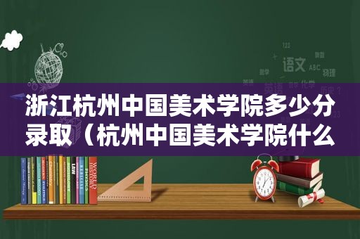 浙江杭州中国美术学院多少分录取（杭州中国美术学院什么时候可以进去）