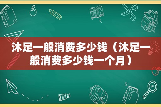 沐足一般消费多少钱（沐足一般消费多少钱一个月）