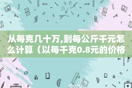 从每克几十万,到每公斤千元怎么计算（以每千克0.8元的价格从批发市场）