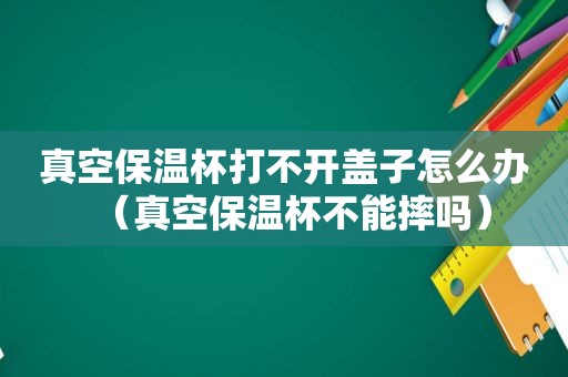 真空保温杯打不开盖子怎么办（真空保温杯不能摔吗）