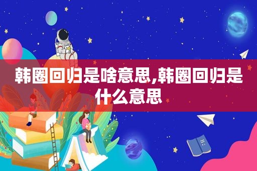 韩圈回归是啥意思,韩圈回归是什么意思