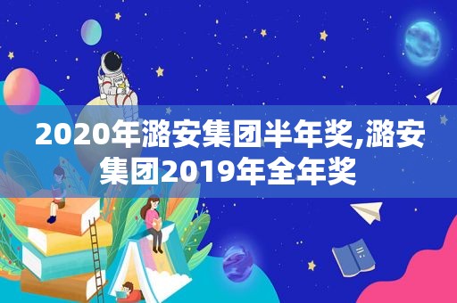 2020年潞安集团半年奖,潞安集团2019年全年奖