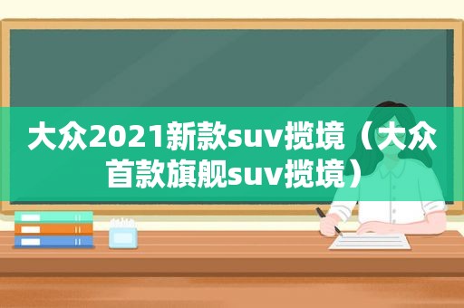 大众2021新款suv揽境（大众首款旗舰suv揽境）