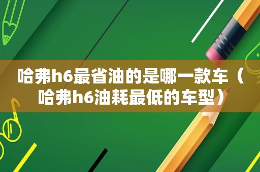 哈弗h6最省油的是哪一款车（哈弗h6油耗最低的车型）