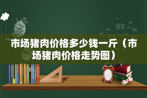 市场猪肉价格多少钱一斤（市场猪肉价格走势图）