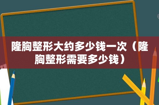 隆胸整形大约多少钱一次（隆胸整形需要多少钱）