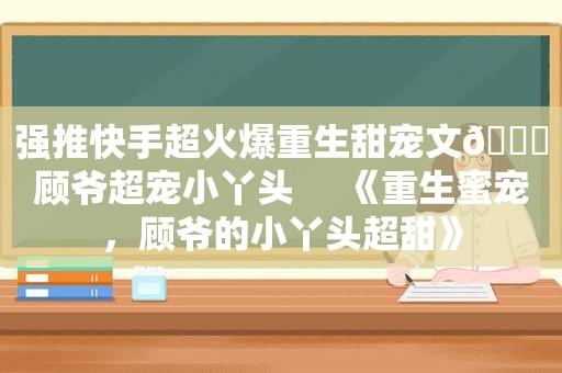 强推快手超火爆重生甜宠文🔖顾爷超宠小丫头     《重生蜜宠，顾爷的小丫头超甜》