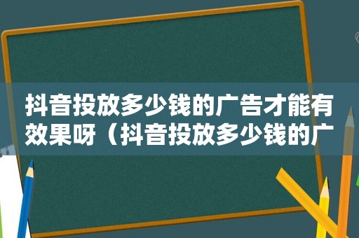 抖音投放多少钱的广告才能有效果呀（抖音投放多少钱的广告才能有效果赚钱）