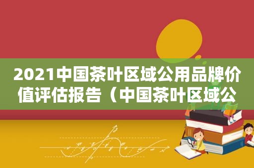 2021中国茶叶区域公用品牌价值评估报告（中国茶叶区域公用品牌价值评估研究报告）