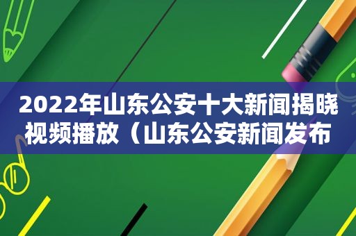 2022年山东公安十大新闻揭晓视频播放（山东公安新闻发布会）