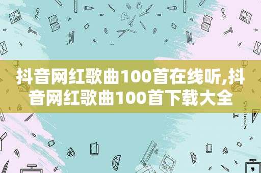 抖音网红歌曲100首在线听,抖音网红歌曲100首下载大全