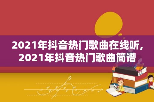 2021年抖音热门歌曲在线听,2021年抖音热门歌曲简谱