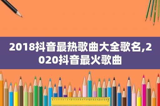 2018抖音最热歌曲大全歌名,2020抖音最火歌曲