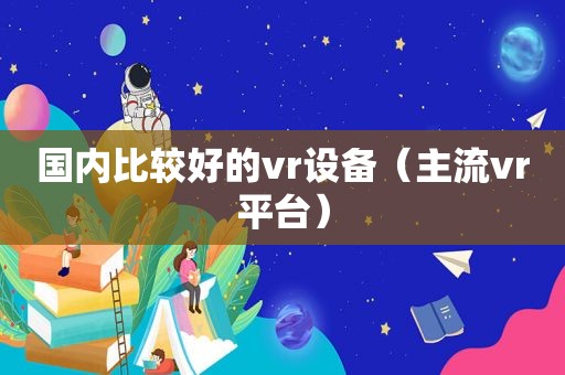 国内比较好的vr设备（主流vr平台）