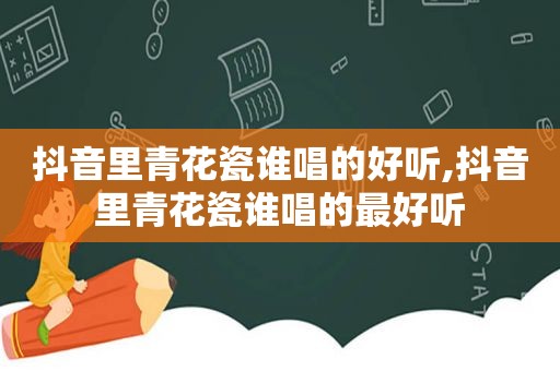 抖音里青花瓷谁唱的好听,抖音里青花瓷谁唱的最好听