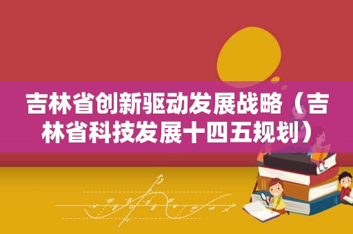 吉林省创新驱动发展战略（吉林省科技发展十四五规划）