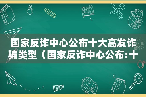 国家反诈中心公布十大高发诈骗类型（国家反诈中心公布:十大高发诈骗类型有哪些）