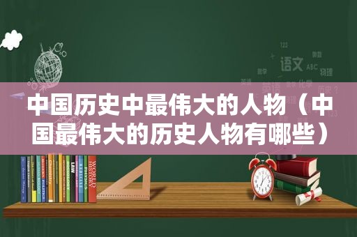 中国历史中最伟大的人物（中国最伟大的历史人物有哪些）