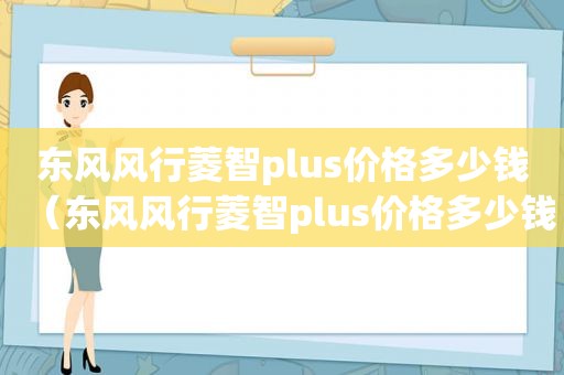 东风风行菱智plus价格多少钱（东风风行菱智plus价格多少钱一辆）