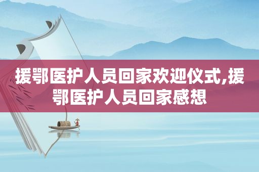 援鄂医护人员回家欢迎仪式,援鄂医护人员回家感想