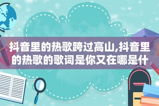 抖音里的热歌跨过高山,抖音里的热歌的歌词是你又在哪是什么歌