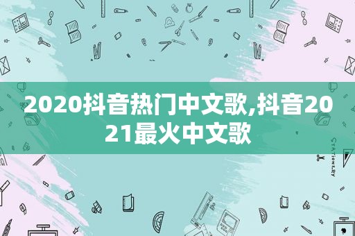 2020抖音热门中文歌,抖音2021最火中文歌