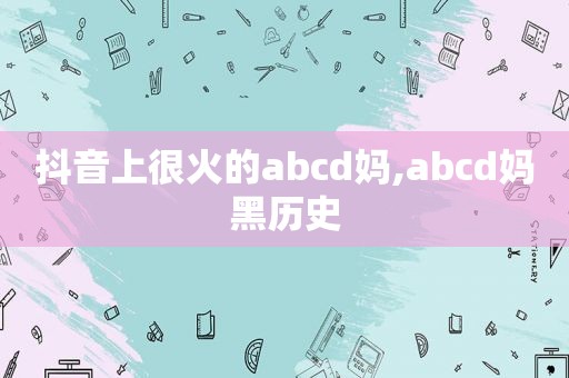 抖音上很火的abcd妈,abcd妈黑历史