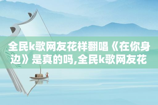 全民k歌网友花样翻唱《在你身边》是真的吗,全民k歌网友花样翻唱《在你身边》视频