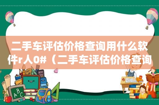 二手车评估价格查询用什么软件r人0#（二手车评估价格查询哪个app）