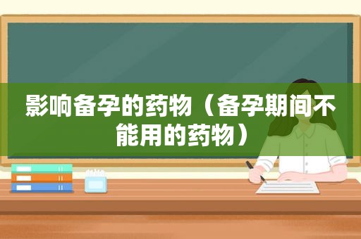 影响备孕的药物（备孕期间不能用的药物）