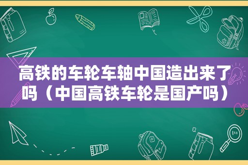 高铁的车轮车轴中国造出来了吗（中国高铁车轮是国产吗）