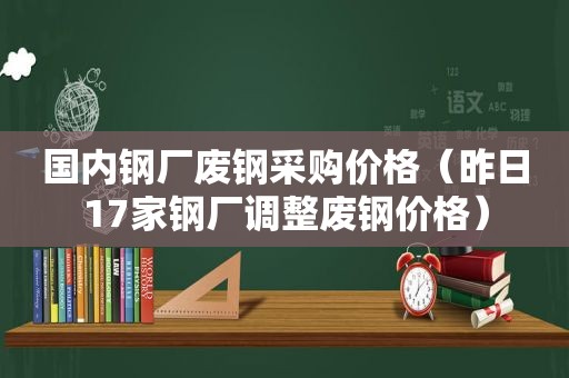 国内钢厂废钢采购价格（昨日17家钢厂调整废钢价格）