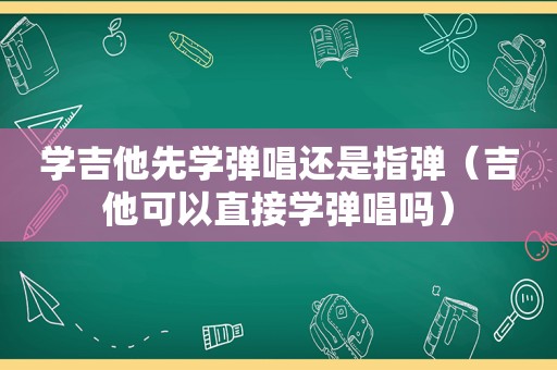 学吉他先学弹唱还是指弹（吉他可以直接学弹唱吗）