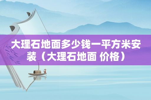 大理石地面多少钱一平方米安装（大理石地面 价格）