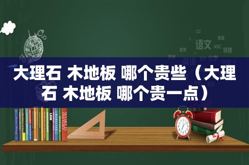 大理石 木地板 哪个贵些（大理石 木地板 哪个贵一点）