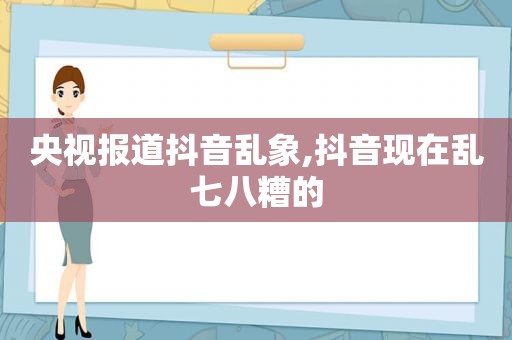 央视报道抖音乱象,抖音现在乱七八糟的