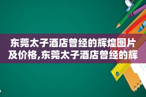 东莞太子酒店曾经的辉煌图片及价格,东莞太子酒店曾经的辉煌图片及介绍