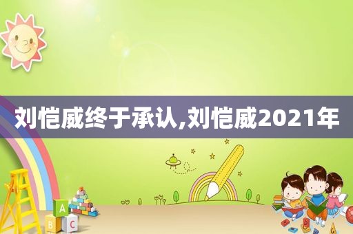 刘恺威终于承认,刘恺威2021年