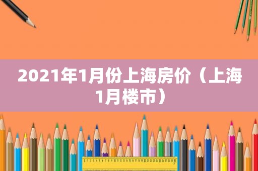 2021年1月份上海房价（上海1月楼市）