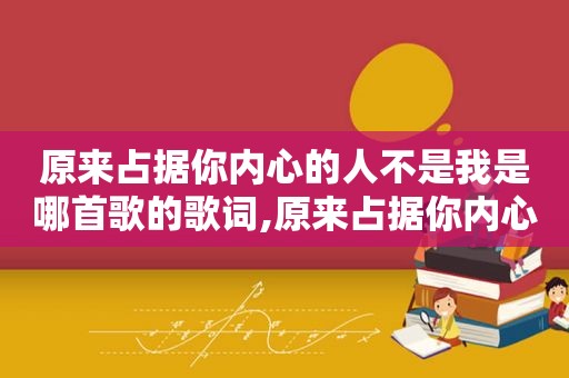 原来占据你内心的人不是我是哪首歌的歌词,原来占据你内心的人不是我歌曲